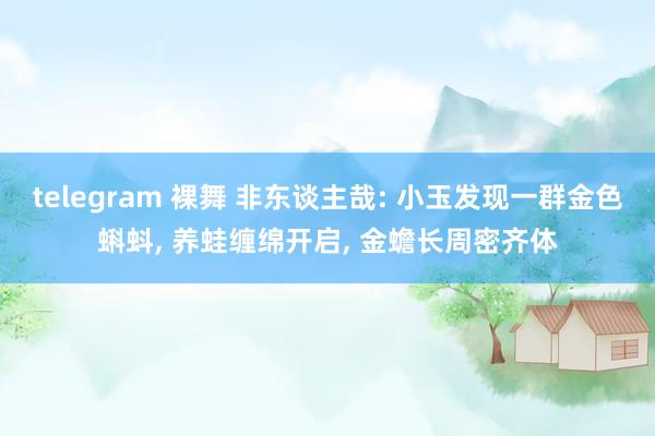 telegram 裸舞 非东谈主哉: 小玉发现一群金色蝌蚪， 养蛙缠绵开启， 金蟾长周密齐体