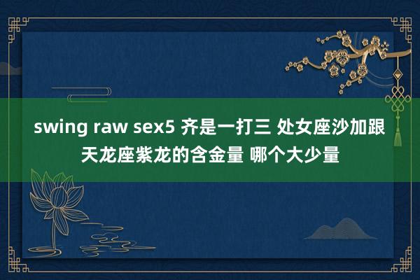 swing raw sex5 齐是一打三 处女座沙加跟天龙座紫龙的含金量 哪个大少量