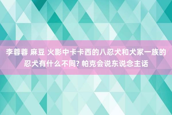 李蓉蓉 麻豆 火影中卡卡西的八忍犬和犬冢一族的忍犬有什么不同? 帕克会说东说念主话