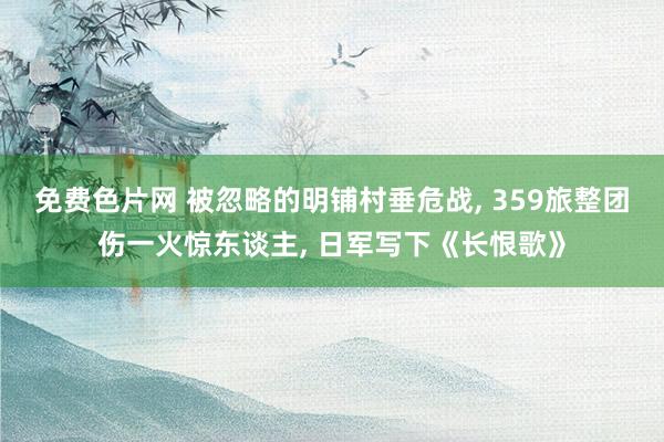 免费色片网 被忽略的明铺村垂危战， 359旅整团伤一火惊东谈主， 日军写下《长恨歌》