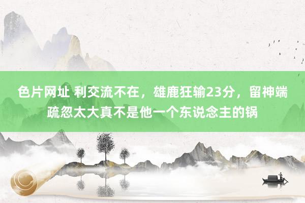 色片网址 利交流不在，雄鹿狂输23分，留神端疏忽太大真不是他一个东说念主的锅