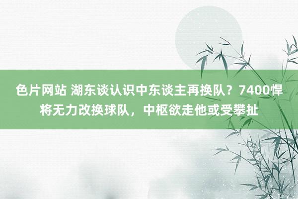 色片网站 湖东谈认识中东谈主再换队？7400悍将无力改换球队，中枢欲走他或受攀扯