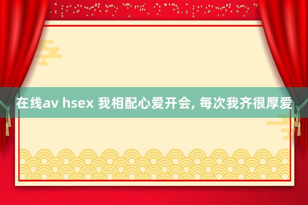 在线av hsex 我相配心爱开会， 每次我齐很厚爱