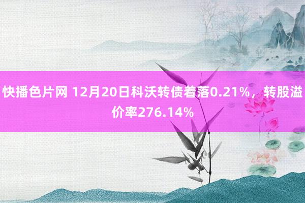 快播色片网 12月20日科沃转债着落0.21%，转股溢价率276.14%