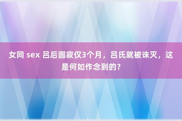 女同 sex 吕后圆寂仅3个月，吕氏就被诛灭，这是何如作念到的？