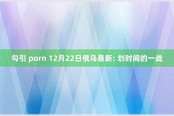 勾引 porn 12月22日俄乌最新: 划时间的一战