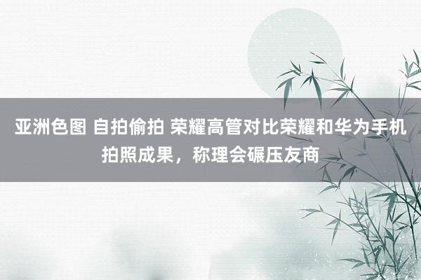 亚洲色图 自拍偷拍 荣耀高管对比荣耀和华为手机拍照成果，称理会碾压友商