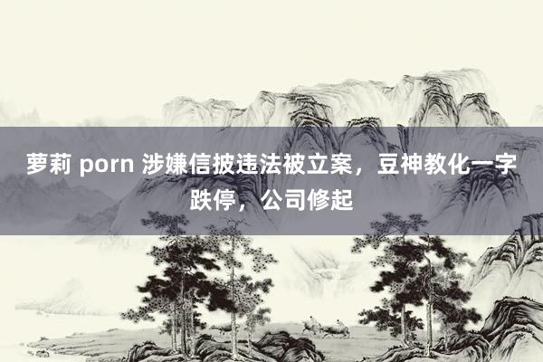 萝莉 porn 涉嫌信披违法被立案，豆神教化一字跌停，公司修起