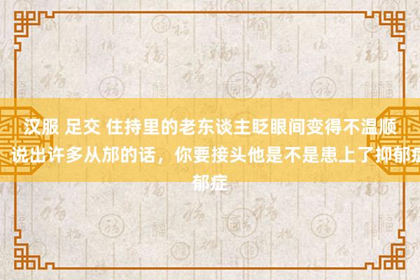 汉服 足交 住持里的老东谈主眨眼间变得不温顺，说出许多从邡的话，你要接头他是不是患上了抑郁症