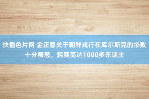 快播色片网 金正恩关于朝鲜戎行在库尔斯克的惨败十分盛怒，耗费高达1000多东谈主