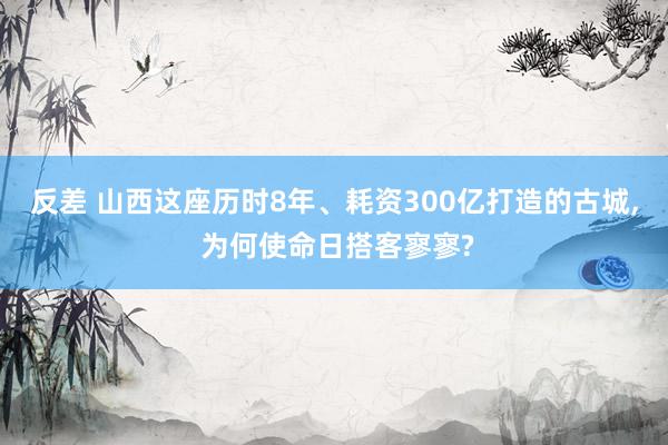 反差 山西这座历时8年、耗资300亿打造的古城， 为何使命日搭客寥寥?