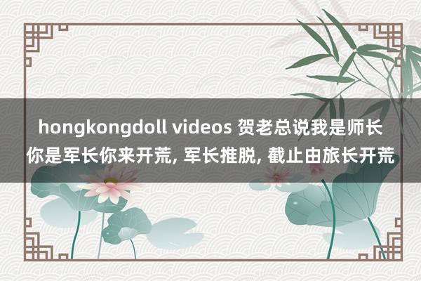 hongkongdoll videos 贺老总说我是师长你是军长你来开荒， 军长推脱， 截止由旅长开荒