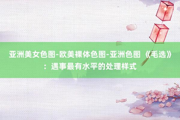 亚洲美女色图-欧美裸体色图-亚洲色图 《毛选》：遇事最有水平的处理样式