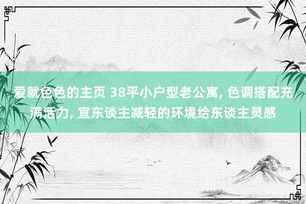 爱就色色的主页 38平小户型老公寓， 色调搭配充满活力， 宜东谈主减轻的环境给东谈主灵感