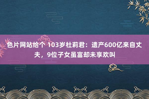 色片网站给个 103岁杜莉君：遗产600亿来自丈夫，9位子女虽富却未享欢叫