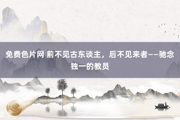 免费色片网 前不见古东谈主，后不见来者——驰念独一的教员