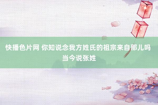 快播色片网 你知说念我方姓氏的祖宗来自那儿吗 当今说张姓