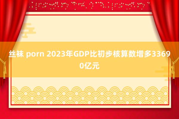 丝袜 porn 2023年GDP比初步核算数增多33690亿元