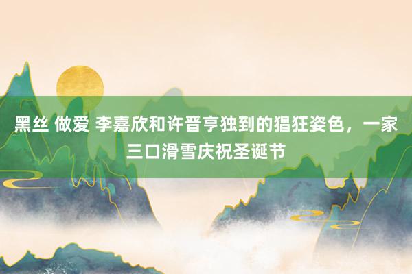 黑丝 做爱 李嘉欣和许晋亨独到的猖狂姿色，一家三口滑雪庆祝圣诞节