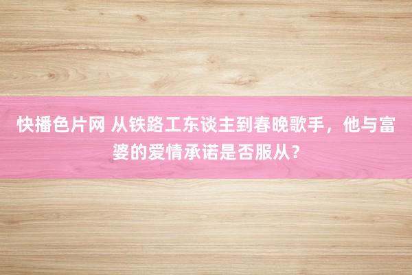 快播色片网 从铁路工东谈主到春晚歌手，他与富婆的爱情承诺是否服从？