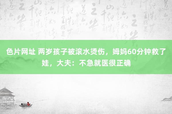 色片网址 两岁孩子被滚水烫伤，姆妈60分钟救了娃，大夫：不急就医很正确