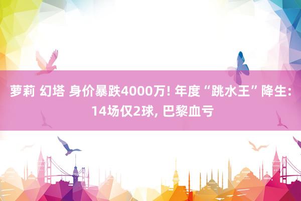 萝莉 幻塔 身价暴跌4000万! 年度“跳水王”降生: 14场仅2球， 巴黎血亏