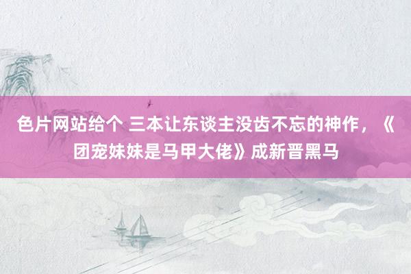 色片网站给个 三本让东谈主没齿不忘的神作，《团宠妹妹是马甲大佬》成新晋黑马