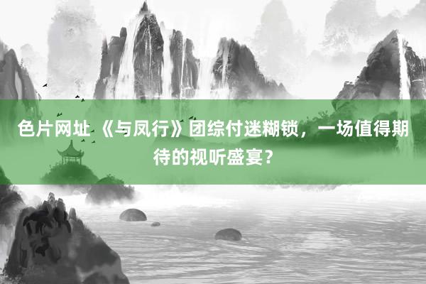 色片网址 《与凤行》团综付迷糊锁，一场值得期待的视听盛宴？