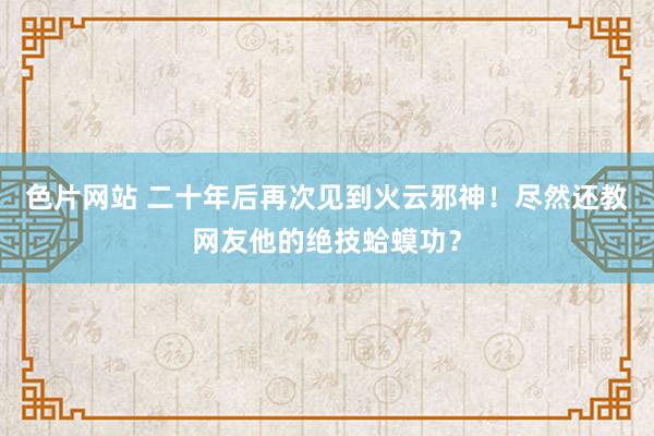 色片网站 二十年后再次见到火云邪神！尽然还教网友他的绝技蛤蟆功？