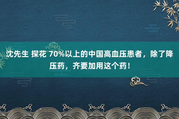 沈先生 探花 70%以上的中国高血压患者，除了降压药，齐要加用这个药！