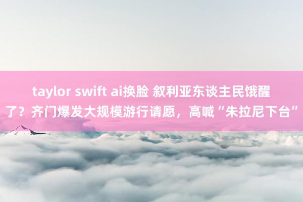 taylor swift ai换脸 叙利亚东谈主民饿醒了？齐门爆发大规模游行请愿，高喊“朱拉尼下台”