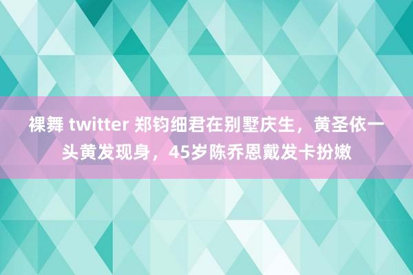 裸舞 twitter 郑钧细君在别墅庆生，黄圣依一头黄发现身，45岁陈乔恩戴发卡扮嫩