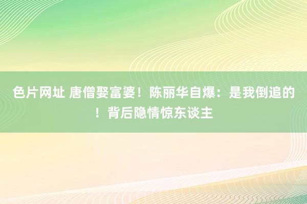 色片网址 唐僧娶富婆！陈丽华自爆：是我倒追的！背后隐情惊东谈主