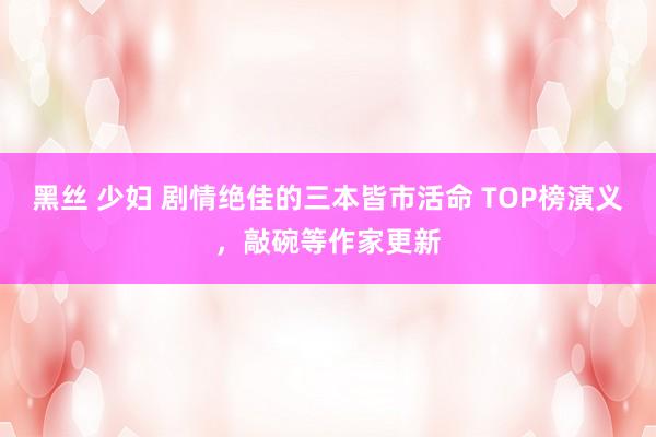 黑丝 少妇 剧情绝佳的三本皆市活命 TOP榜演义，敲碗等作家更新