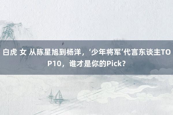 白虎 女 从陈星旭到杨洋，‘少年将军’代言东谈主TOP10，谁才是你的Pick？