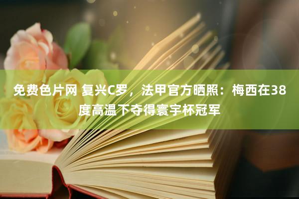 免费色片网 复兴C罗，法甲官方晒照：梅西在38度高温下夺得寰宇杯冠军