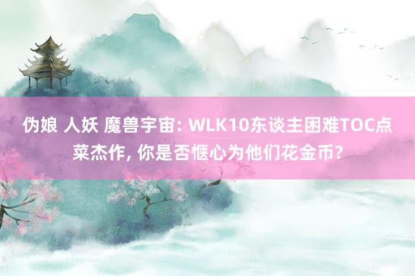 伪娘 人妖 魔兽宇宙: WLK10东谈主困难TOC点菜杰作， 你是否惬心为他们花金币?