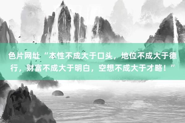 色片网址 “本性不成大于口头，地位不成大于德行，财富不成大于明白，空想不成大于才略！”