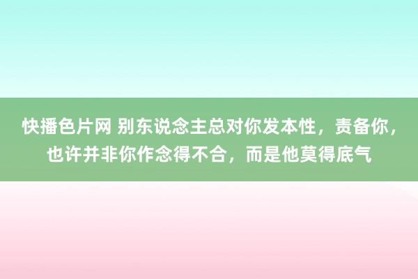 快播色片网 别东说念主总对你发本性，责备你，也许并非你作念得不合，而是他莫得底气