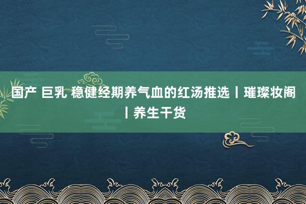 国产 巨乳 稳健经期养气血的红汤推选丨璀璨妆阁丨养生干货