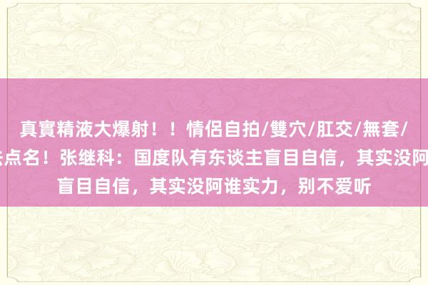 真實精液大爆射！！情侶自拍/雙穴/肛交/無套/大量噴精 这个没法点名！张继科：国度队有东谈主盲目自信，其实没阿谁实力，别不爱听