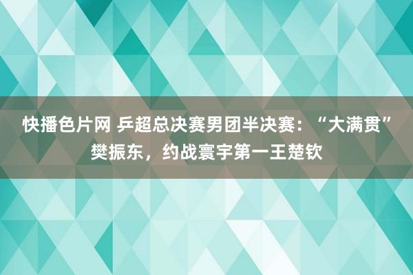 快播色片网 乒超总决赛男团半决赛：“大满贯”樊振东，约战寰宇第一王楚钦