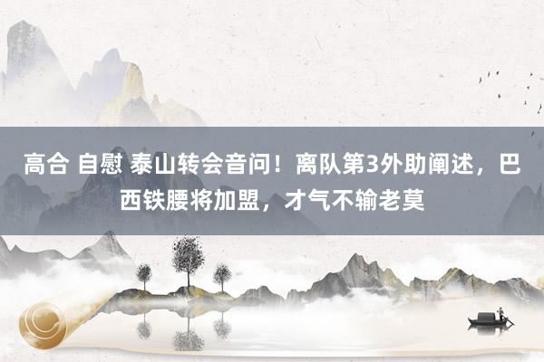 高合 自慰 泰山转会音问！离队第3外助阐述，巴西铁腰将加盟，才气不输老莫