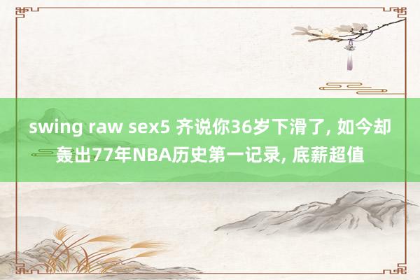 swing raw sex5 齐说你36岁下滑了， 如今却轰出77年NBA历史第一记录， 底薪超值