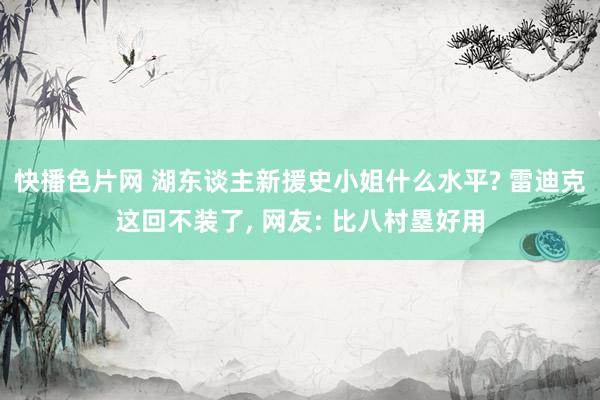 快播色片网 湖东谈主新援史小姐什么水平? 雷迪克这回不装了， 网友: 比八村塁好用