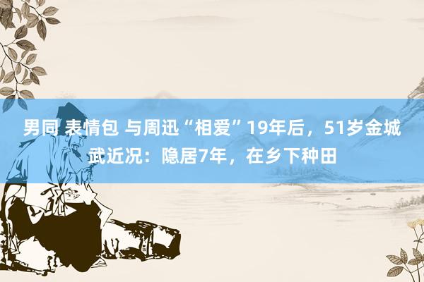 男同 表情包 与周迅“相爱”19年后，51岁金城武近况：隐居7年，在乡下种田