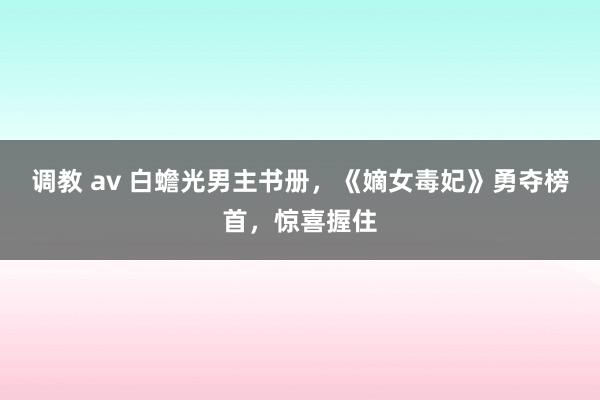 调教 av 白蟾光男主书册，《嫡女毒妃》勇夺榜首，惊喜握住