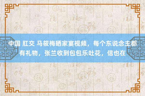 中国 肛交 马筱梅晒家宴视频，每个东说念主都有礼物，张兰收到包包乐吐花，信也在