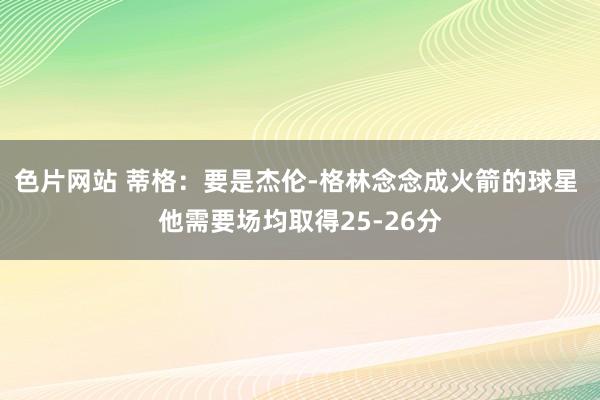 色片网站 蒂格：要是杰伦-格林念念成火箭的球星 他需要场均取得25-26分