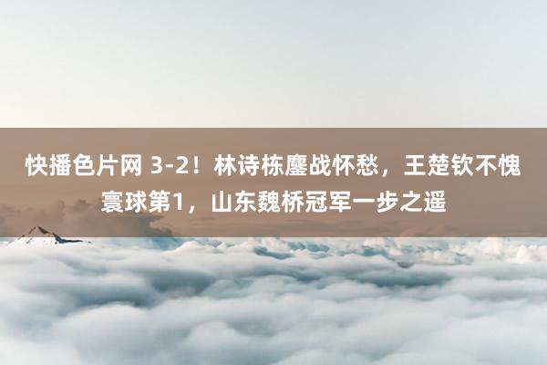 快播色片网 3-2！林诗栋鏖战怀愁，王楚钦不愧寰球第1，山东魏桥冠军一步之遥